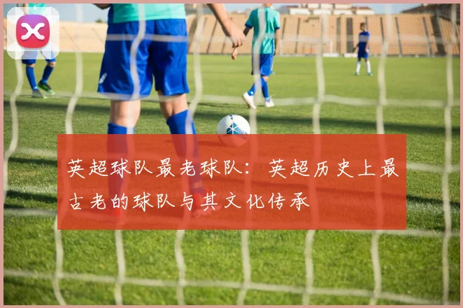 英超球队最老球队：英超历史上最古老的球队与其文化传承