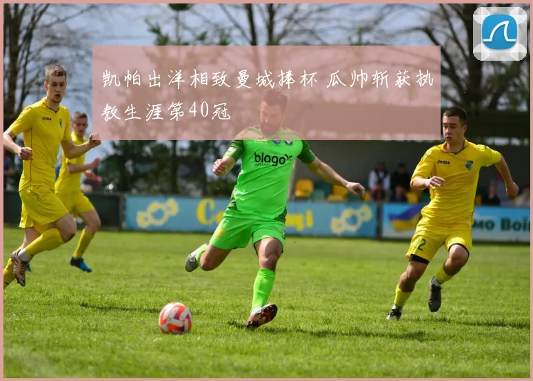 凯帕出洋相致曼城捧杯 瓜帅斩获执教生涯第40冠