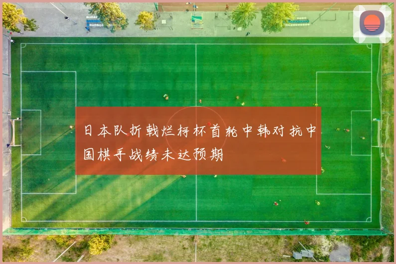 日本队折戟烂柯杯首轮中韩对抗中国棋手战绩未达预期