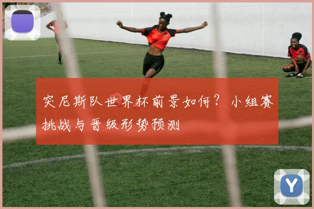 突尼斯队世界杯前景如何？小组赛挑战与晋级形势预测